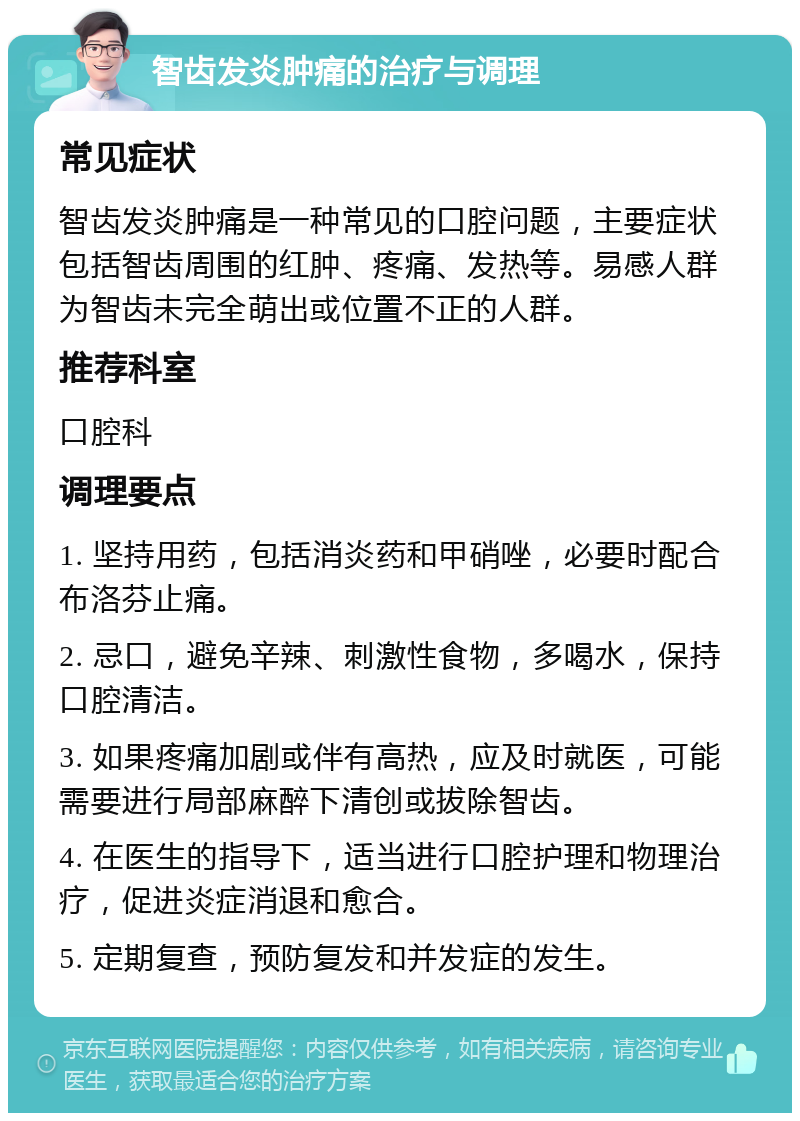 智齿发炎肿痛的治疗与调理 常见症状 智齿发炎肿痛是一种常见的口腔问题，主要症状包括智齿周围的红肿、疼痛、发热等。易感人群为智齿未完全萌出或位置不正的人群。 推荐科室 口腔科 调理要点 1. 坚持用药，包括消炎药和甲硝唑，必要时配合布洛芬止痛。 2. 忌口，避免辛辣、刺激性食物，多喝水，保持口腔清洁。 3. 如果疼痛加剧或伴有高热，应及时就医，可能需要进行局部麻醉下清创或拔除智齿。 4. 在医生的指导下，适当进行口腔护理和物理治疗，促进炎症消退和愈合。 5. 定期复查，预防复发和并发症的发生。