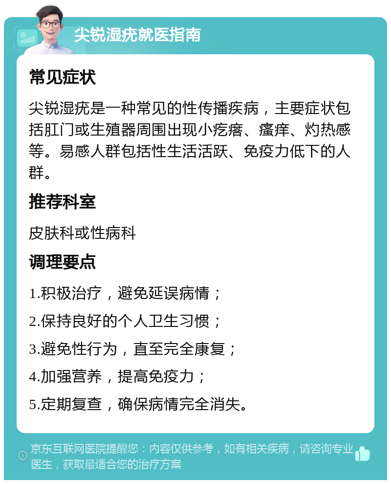 尖锐湿疣就医指南 常见症状 尖锐湿疣是一种常见的性传播疾病，主要症状包括肛门或生殖器周围出现小疙瘩、瘙痒、灼热感等。易感人群包括性生活活跃、免疫力低下的人群。 推荐科室 皮肤科或性病科 调理要点 1.积极治疗，避免延误病情； 2.保持良好的个人卫生习惯； 3.避免性行为，直至完全康复； 4.加强营养，提高免疫力； 5.定期复查，确保病情完全消失。