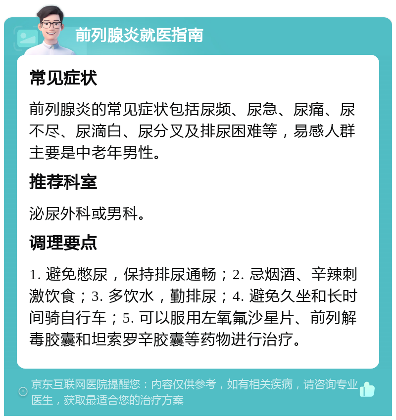 前列腺炎就医指南 常见症状 前列腺炎的常见症状包括尿频、尿急、尿痛、尿不尽、尿滴白、尿分叉及排尿困难等，易感人群主要是中老年男性。 推荐科室 泌尿外科或男科。 调理要点 1. 避免憋尿，保持排尿通畅；2. 忌烟酒、辛辣刺激饮食；3. 多饮水，勤排尿；4. 避免久坐和长时间骑自行车；5. 可以服用左氧氟沙星片、前列解毒胶囊和坦索罗辛胶囊等药物进行治疗。