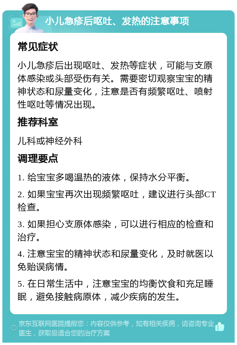 小儿急疹后呕吐、发热的注意事项 常见症状 小儿急疹后出现呕吐、发热等症状，可能与支原体感染或头部受伤有关。需要密切观察宝宝的精神状态和尿量变化，注意是否有频繁呕吐、喷射性呕吐等情况出现。 推荐科室 儿科或神经外科 调理要点 1. 给宝宝多喝温热的液体，保持水分平衡。 2. 如果宝宝再次出现频繁呕吐，建议进行头部CT检查。 3. 如果担心支原体感染，可以进行相应的检查和治疗。 4. 注意宝宝的精神状态和尿量变化，及时就医以免贻误病情。 5. 在日常生活中，注意宝宝的均衡饮食和充足睡眠，避免接触病原体，减少疾病的发生。