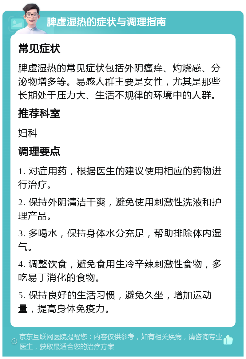 脾虚湿热的症状与调理指南 常见症状 脾虚湿热的常见症状包括外阴瘙痒、灼烧感、分泌物增多等。易感人群主要是女性，尤其是那些长期处于压力大、生活不规律的环境中的人群。 推荐科室 妇科 调理要点 1. 对症用药，根据医生的建议使用相应的药物进行治疗。 2. 保持外阴清洁干爽，避免使用刺激性洗液和护理产品。 3. 多喝水，保持身体水分充足，帮助排除体内湿气。 4. 调整饮食，避免食用生冷辛辣刺激性食物，多吃易于消化的食物。 5. 保持良好的生活习惯，避免久坐，增加运动量，提高身体免疫力。