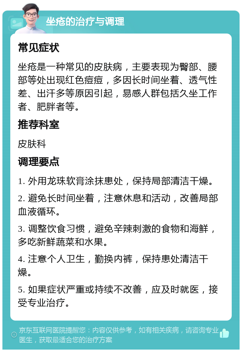 坐疮的治疗与调理 常见症状 坐疮是一种常见的皮肤病，主要表现为臀部、腰部等处出现红色痘痘，多因长时间坐着、透气性差、出汗多等原因引起，易感人群包括久坐工作者、肥胖者等。 推荐科室 皮肤科 调理要点 1. 外用龙珠软膏涂抹患处，保持局部清洁干燥。 2. 避免长时间坐着，注意休息和活动，改善局部血液循环。 3. 调整饮食习惯，避免辛辣刺激的食物和海鲜，多吃新鲜蔬菜和水果。 4. 注意个人卫生，勤换内裤，保持患处清洁干燥。 5. 如果症状严重或持续不改善，应及时就医，接受专业治疗。