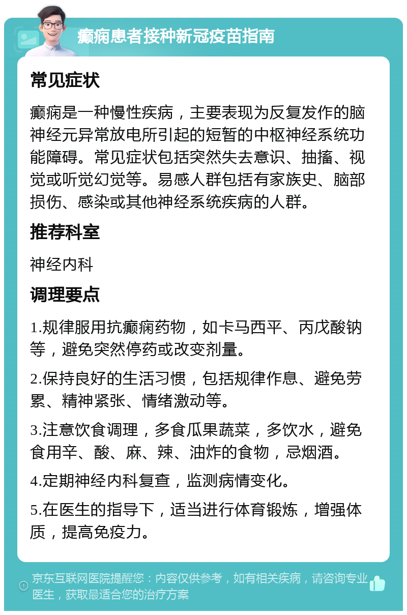 癫痫患者接种新冠疫苗指南 常见症状 癫痫是一种慢性疾病，主要表现为反复发作的脑神经元异常放电所引起的短暂的中枢神经系统功能障碍。常见症状包括突然失去意识、抽搐、视觉或听觉幻觉等。易感人群包括有家族史、脑部损伤、感染或其他神经系统疾病的人群。 推荐科室 神经内科 调理要点 1.规律服用抗癫痫药物，如卡马西平、丙戊酸钠等，避免突然停药或改变剂量。 2.保持良好的生活习惯，包括规律作息、避免劳累、精神紧张、情绪激动等。 3.注意饮食调理，多食瓜果蔬菜，多饮水，避免食用辛、酸、麻、辣、油炸的食物，忌烟酒。 4.定期神经内科复查，监测病情变化。 5.在医生的指导下，适当进行体育锻炼，增强体质，提高免疫力。