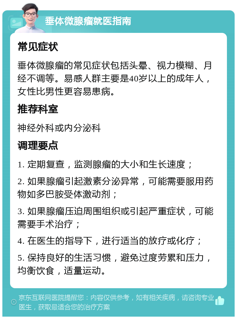 垂体微腺瘤就医指南 常见症状 垂体微腺瘤的常见症状包括头晕、视力模糊、月经不调等。易感人群主要是40岁以上的成年人，女性比男性更容易患病。 推荐科室 神经外科或内分泌科 调理要点 1. 定期复查，监测腺瘤的大小和生长速度； 2. 如果腺瘤引起激素分泌异常，可能需要服用药物如多巴胺受体激动剂； 3. 如果腺瘤压迫周围组织或引起严重症状，可能需要手术治疗； 4. 在医生的指导下，进行适当的放疗或化疗； 5. 保持良好的生活习惯，避免过度劳累和压力，均衡饮食，适量运动。