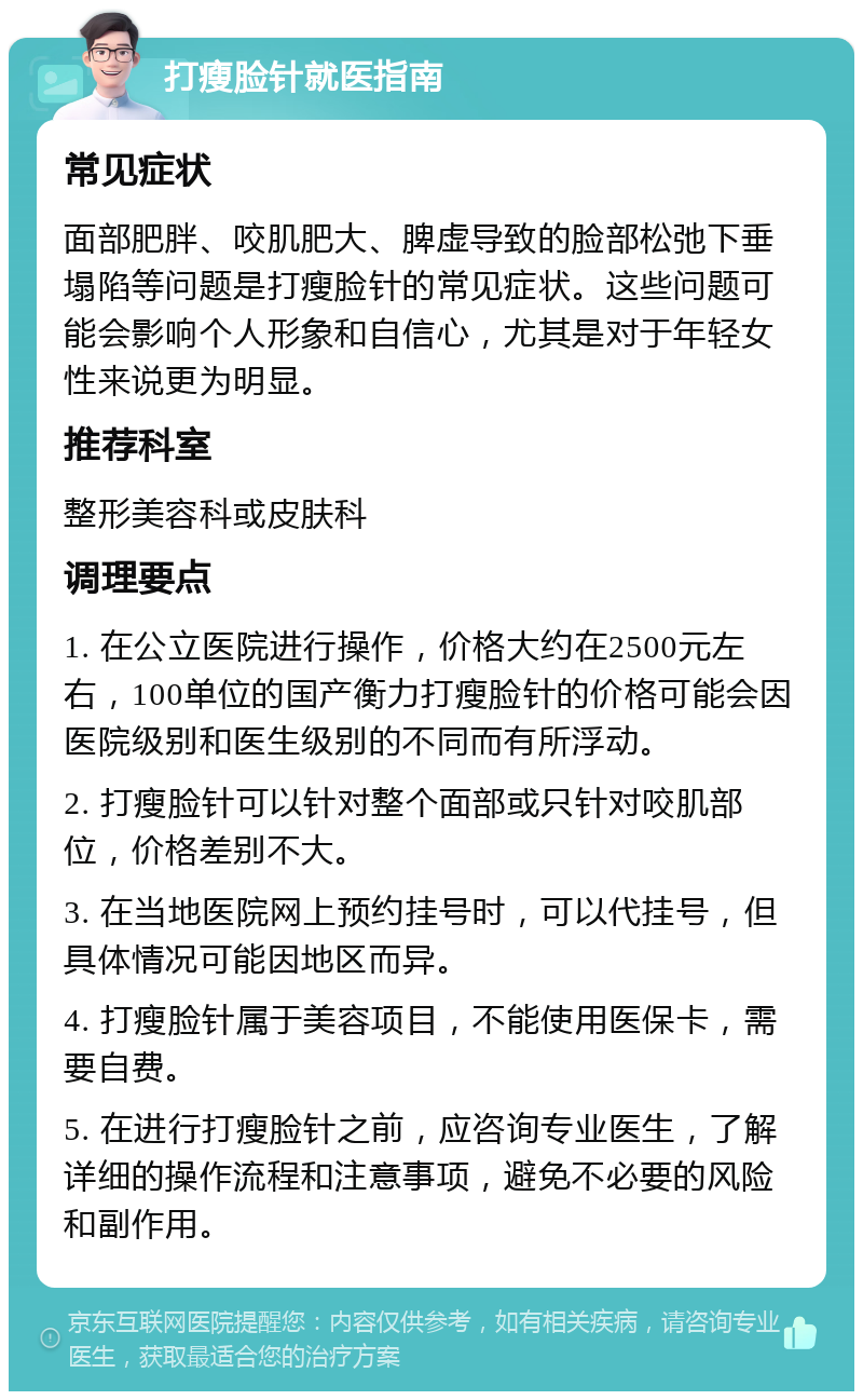 打瘦脸针就医指南 常见症状 面部肥胖、咬肌肥大、脾虚导致的脸部松弛下垂塌陷等问题是打瘦脸针的常见症状。这些问题可能会影响个人形象和自信心，尤其是对于年轻女性来说更为明显。 推荐科室 整形美容科或皮肤科 调理要点 1. 在公立医院进行操作，价格大约在2500元左右，100单位的国产衡力打瘦脸针的价格可能会因医院级别和医生级别的不同而有所浮动。 2. 打瘦脸针可以针对整个面部或只针对咬肌部位，价格差别不大。 3. 在当地医院网上预约挂号时，可以代挂号，但具体情况可能因地区而异。 4. 打瘦脸针属于美容项目，不能使用医保卡，需要自费。 5. 在进行打瘦脸针之前，应咨询专业医生，了解详细的操作流程和注意事项，避免不必要的风险和副作用。