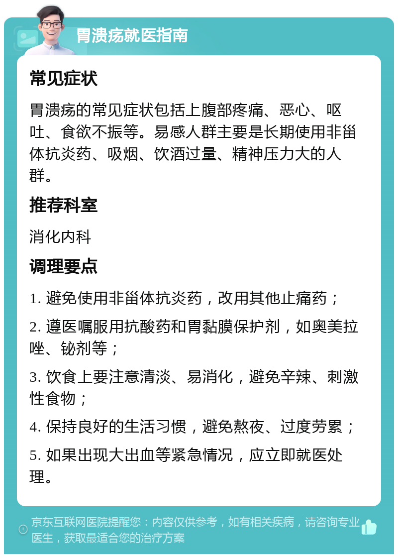 胃溃疡就医指南 常见症状 胃溃疡的常见症状包括上腹部疼痛、恶心、呕吐、食欲不振等。易感人群主要是长期使用非甾体抗炎药、吸烟、饮酒过量、精神压力大的人群。 推荐科室 消化内科 调理要点 1. 避免使用非甾体抗炎药，改用其他止痛药； 2. 遵医嘱服用抗酸药和胃黏膜保护剂，如奥美拉唑、铋剂等； 3. 饮食上要注意清淡、易消化，避免辛辣、刺激性食物； 4. 保持良好的生活习惯，避免熬夜、过度劳累； 5. 如果出现大出血等紧急情况，应立即就医处理。