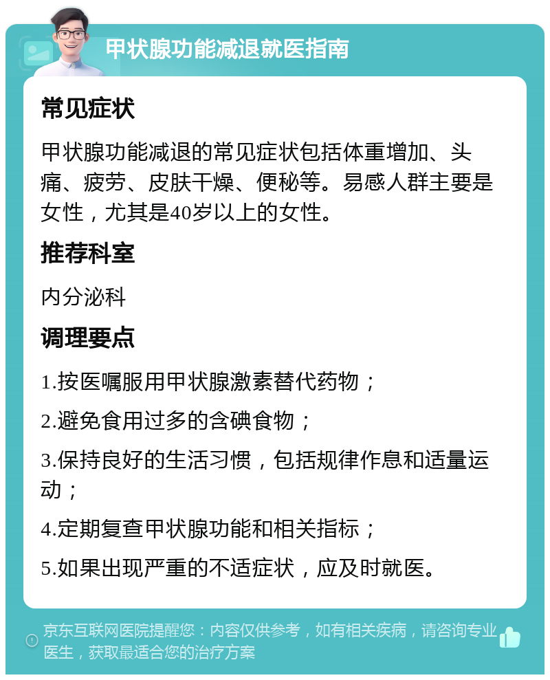 甲状腺功能减退就医指南 常见症状 甲状腺功能减退的常见症状包括体重增加、头痛、疲劳、皮肤干燥、便秘等。易感人群主要是女性，尤其是40岁以上的女性。 推荐科室 内分泌科 调理要点 1.按医嘱服用甲状腺激素替代药物； 2.避免食用过多的含碘食物； 3.保持良好的生活习惯，包括规律作息和适量运动； 4.定期复查甲状腺功能和相关指标； 5.如果出现严重的不适症状，应及时就医。