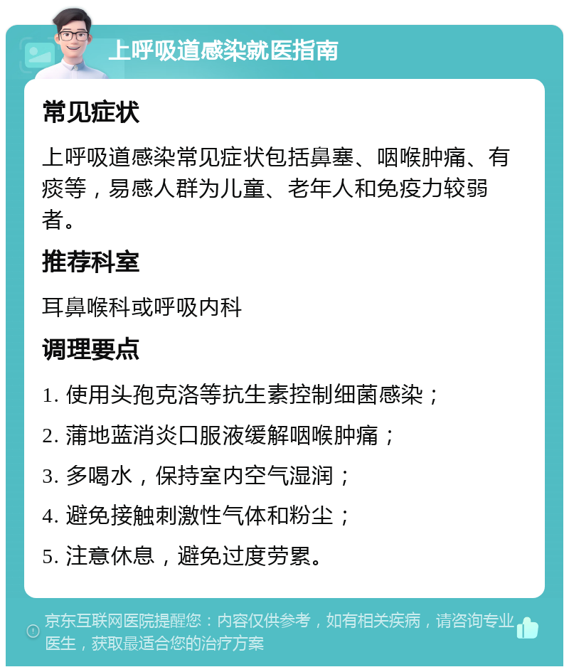 上呼吸道感染就医指南 常见症状 上呼吸道感染常见症状包括鼻塞、咽喉肿痛、有痰等，易感人群为儿童、老年人和免疫力较弱者。 推荐科室 耳鼻喉科或呼吸内科 调理要点 1. 使用头孢克洛等抗生素控制细菌感染； 2. 蒲地蓝消炎口服液缓解咽喉肿痛； 3. 多喝水，保持室内空气湿润； 4. 避免接触刺激性气体和粉尘； 5. 注意休息，避免过度劳累。