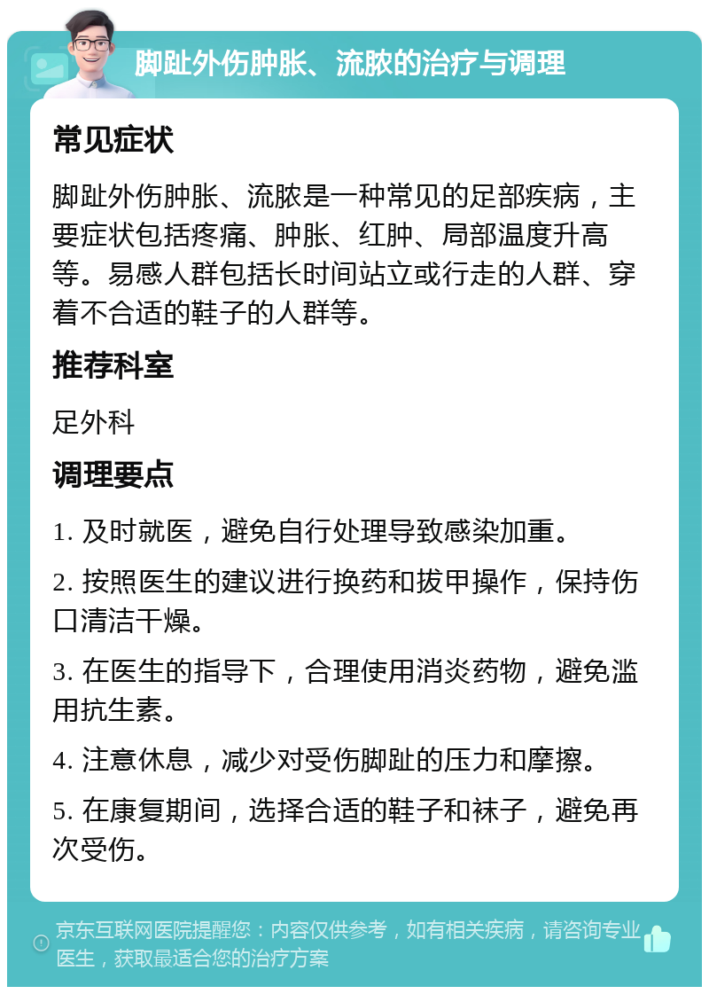 脚趾外伤肿胀、流脓的治疗与调理 常见症状 脚趾外伤肿胀、流脓是一种常见的足部疾病，主要症状包括疼痛、肿胀、红肿、局部温度升高等。易感人群包括长时间站立或行走的人群、穿着不合适的鞋子的人群等。 推荐科室 足外科 调理要点 1. 及时就医，避免自行处理导致感染加重。 2. 按照医生的建议进行换药和拔甲操作，保持伤口清洁干燥。 3. 在医生的指导下，合理使用消炎药物，避免滥用抗生素。 4. 注意休息，减少对受伤脚趾的压力和摩擦。 5. 在康复期间，选择合适的鞋子和袜子，避免再次受伤。