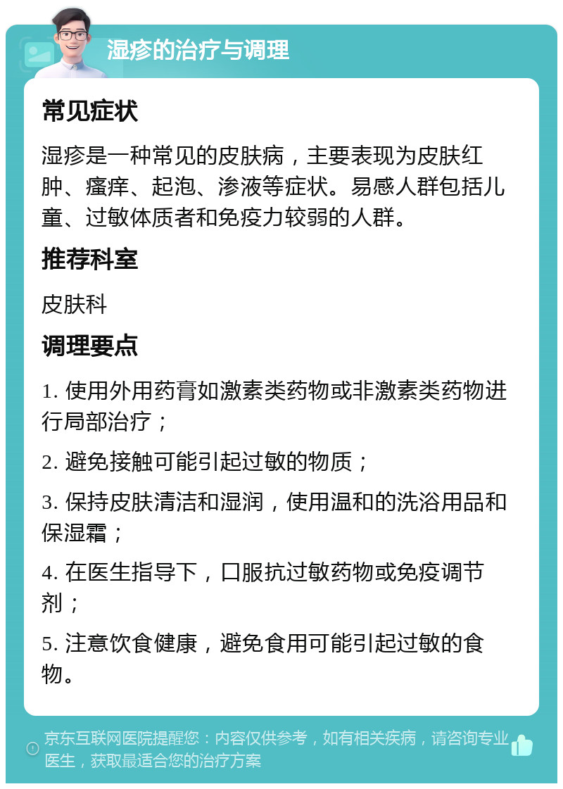 湿疹的治疗与调理 常见症状 湿疹是一种常见的皮肤病，主要表现为皮肤红肿、瘙痒、起泡、渗液等症状。易感人群包括儿童、过敏体质者和免疫力较弱的人群。 推荐科室 皮肤科 调理要点 1. 使用外用药膏如激素类药物或非激素类药物进行局部治疗； 2. 避免接触可能引起过敏的物质； 3. 保持皮肤清洁和湿润，使用温和的洗浴用品和保湿霜； 4. 在医生指导下，口服抗过敏药物或免疫调节剂； 5. 注意饮食健康，避免食用可能引起过敏的食物。