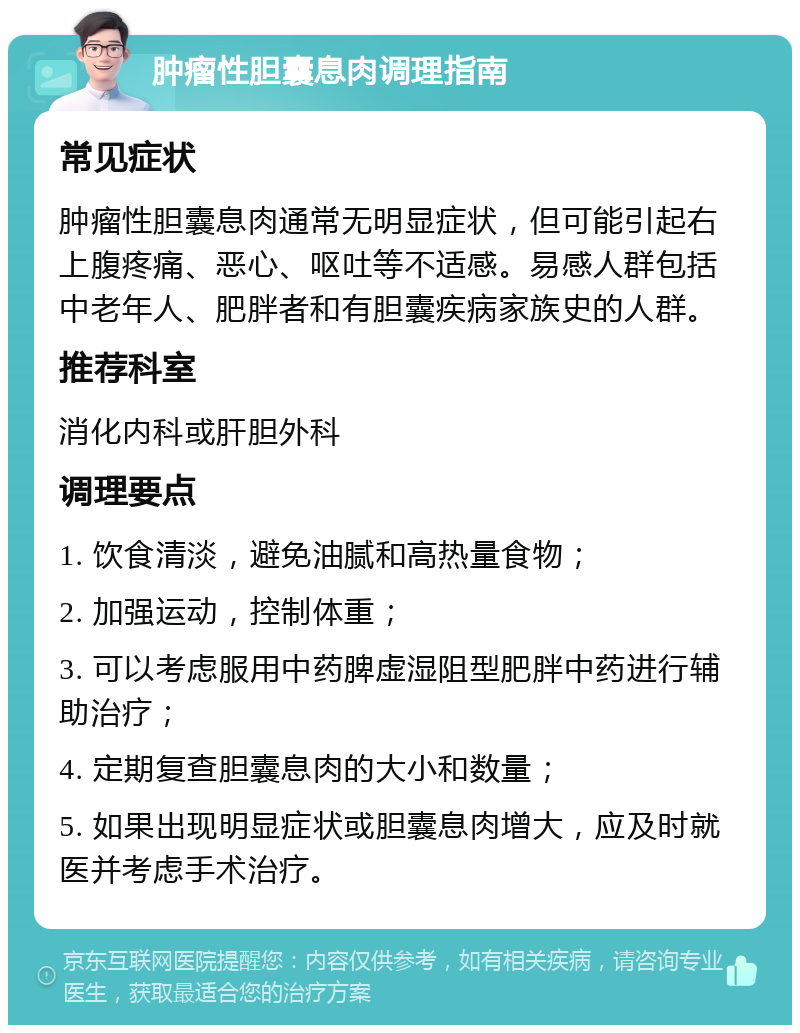 肿瘤性胆囊息肉调理指南 常见症状 肿瘤性胆囊息肉通常无明显症状，但可能引起右上腹疼痛、恶心、呕吐等不适感。易感人群包括中老年人、肥胖者和有胆囊疾病家族史的人群。 推荐科室 消化内科或肝胆外科 调理要点 1. 饮食清淡，避免油腻和高热量食物； 2. 加强运动，控制体重； 3. 可以考虑服用中药脾虚湿阻型肥胖中药进行辅助治疗； 4. 定期复查胆囊息肉的大小和数量； 5. 如果出现明显症状或胆囊息肉增大，应及时就医并考虑手术治疗。