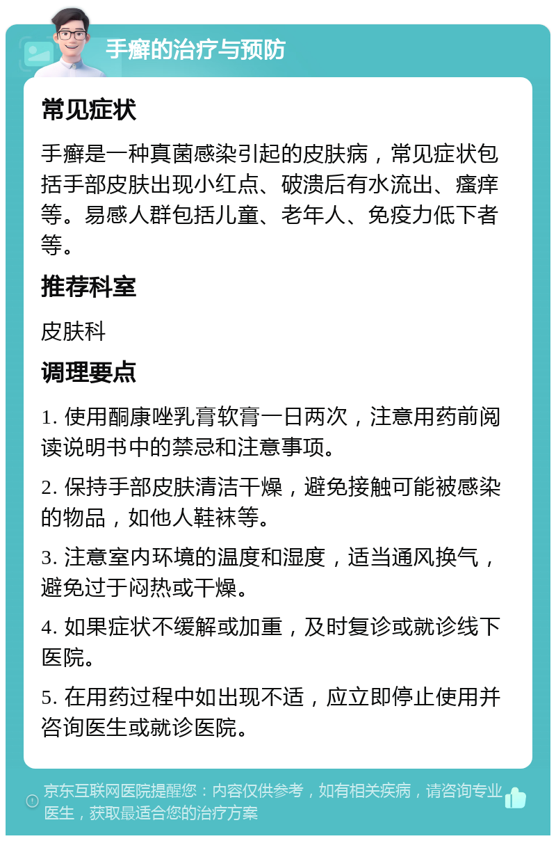 手癣的治疗与预防 常见症状 手癣是一种真菌感染引起的皮肤病，常见症状包括手部皮肤出现小红点、破溃后有水流出、瘙痒等。易感人群包括儿童、老年人、免疫力低下者等。 推荐科室 皮肤科 调理要点 1. 使用酮康唑乳膏软膏一日两次，注意用药前阅读说明书中的禁忌和注意事项。 2. 保持手部皮肤清洁干燥，避免接触可能被感染的物品，如他人鞋袜等。 3. 注意室内环境的温度和湿度，适当通风换气，避免过于闷热或干燥。 4. 如果症状不缓解或加重，及时复诊或就诊线下医院。 5. 在用药过程中如出现不适，应立即停止使用并咨询医生或就诊医院。