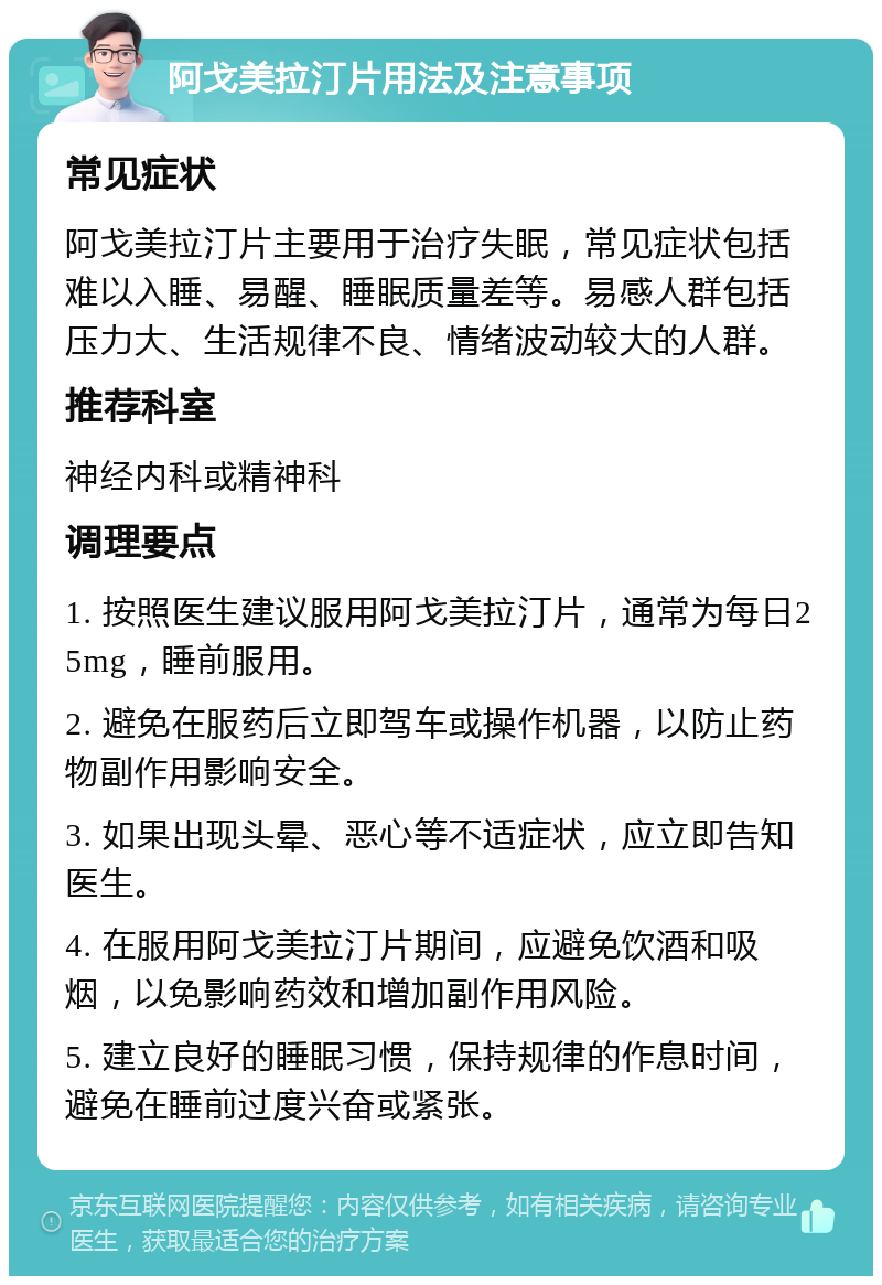 阿戈美拉汀片用法及注意事项 常见症状 阿戈美拉汀片主要用于治疗失眠，常见症状包括难以入睡、易醒、睡眠质量差等。易感人群包括压力大、生活规律不良、情绪波动较大的人群。 推荐科室 神经内科或精神科 调理要点 1. 按照医生建议服用阿戈美拉汀片，通常为每日25mg，睡前服用。 2. 避免在服药后立即驾车或操作机器，以防止药物副作用影响安全。 3. 如果出现头晕、恶心等不适症状，应立即告知医生。 4. 在服用阿戈美拉汀片期间，应避免饮酒和吸烟，以免影响药效和增加副作用风险。 5. 建立良好的睡眠习惯，保持规律的作息时间，避免在睡前过度兴奋或紧张。