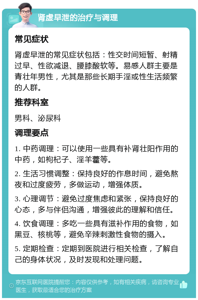 肾虚早泄的治疗与调理 常见症状 肾虚早泄的常见症状包括：性交时间短暂、射精过早、性欲减退、腰膝酸软等。易感人群主要是青壮年男性，尤其是那些长期手淫或性生活频繁的人群。 推荐科室 男科、泌尿科 调理要点 1. 中药调理：可以使用一些具有补肾壮阳作用的中药，如枸杞子、淫羊藿等。 2. 生活习惯调整：保持良好的作息时间，避免熬夜和过度疲劳，多做运动，增强体质。 3. 心理调节：避免过度焦虑和紧张，保持良好的心态，多与伴侣沟通，增强彼此的理解和信任。 4. 饮食调理：多吃一些具有滋补作用的食物，如黑豆、核桃等，避免辛辣刺激性食物的摄入。 5. 定期检查：定期到医院进行相关检查，了解自己的身体状况，及时发现和处理问题。