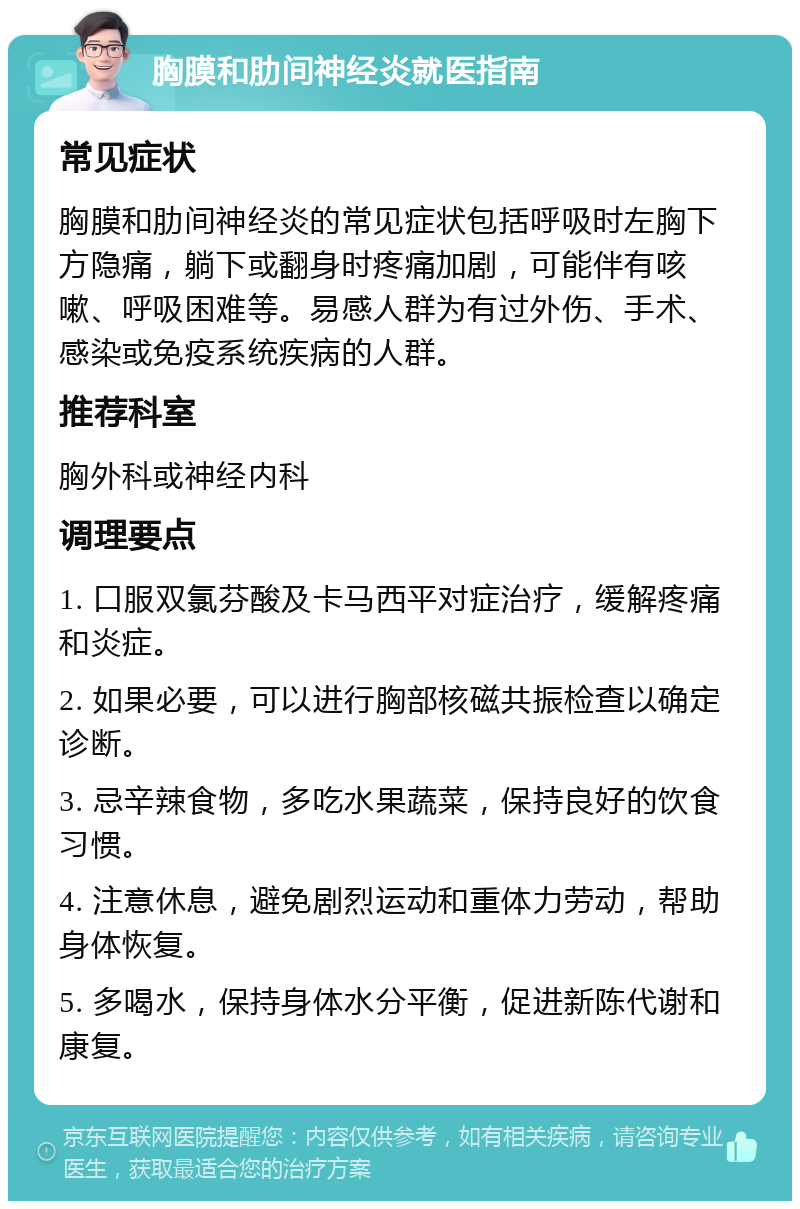 胸膜和肋间神经炎就医指南 常见症状 胸膜和肋间神经炎的常见症状包括呼吸时左胸下方隐痛，躺下或翻身时疼痛加剧，可能伴有咳嗽、呼吸困难等。易感人群为有过外伤、手术、感染或免疫系统疾病的人群。 推荐科室 胸外科或神经内科 调理要点 1. 口服双氯芬酸及卡马西平对症治疗，缓解疼痛和炎症。 2. 如果必要，可以进行胸部核磁共振检查以确定诊断。 3. 忌辛辣食物，多吃水果蔬菜，保持良好的饮食习惯。 4. 注意休息，避免剧烈运动和重体力劳动，帮助身体恢复。 5. 多喝水，保持身体水分平衡，促进新陈代谢和康复。