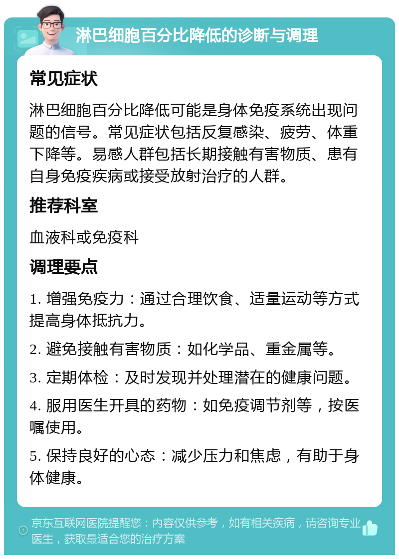 淋巴细胞百分比降低的诊断与调理 常见症状 淋巴细胞百分比降低可能是身体免疫系统出现问题的信号。常见症状包括反复感染、疲劳、体重下降等。易感人群包括长期接触有害物质、患有自身免疫疾病或接受放射治疗的人群。 推荐科室 血液科或免疫科 调理要点 1. 增强免疫力：通过合理饮食、适量运动等方式提高身体抵抗力。 2. 避免接触有害物质：如化学品、重金属等。 3. 定期体检：及时发现并处理潜在的健康问题。 4. 服用医生开具的药物：如免疫调节剂等，按医嘱使用。 5. 保持良好的心态：减少压力和焦虑，有助于身体健康。