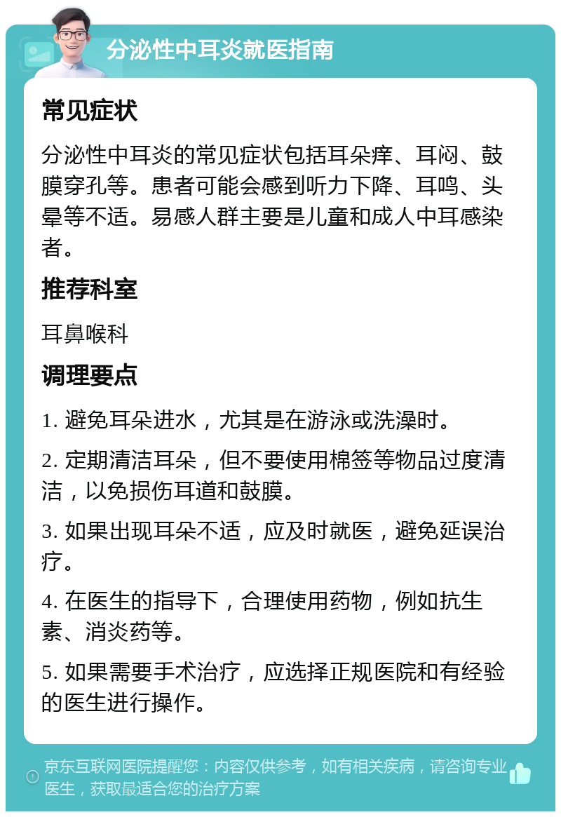 分泌性中耳炎就医指南 常见症状 分泌性中耳炎的常见症状包括耳朵痒、耳闷、鼓膜穿孔等。患者可能会感到听力下降、耳鸣、头晕等不适。易感人群主要是儿童和成人中耳感染者。 推荐科室 耳鼻喉科 调理要点 1. 避免耳朵进水，尤其是在游泳或洗澡时。 2. 定期清洁耳朵，但不要使用棉签等物品过度清洁，以免损伤耳道和鼓膜。 3. 如果出现耳朵不适，应及时就医，避免延误治疗。 4. 在医生的指导下，合理使用药物，例如抗生素、消炎药等。 5. 如果需要手术治疗，应选择正规医院和有经验的医生进行操作。