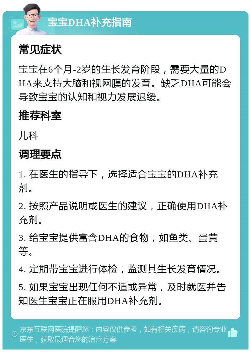 宝宝DHA补充指南 常见症状 宝宝在6个月-2岁的生长发育阶段，需要大量的DHA来支持大脑和视网膜的发育。缺乏DHA可能会导致宝宝的认知和视力发展迟缓。 推荐科室 儿科 调理要点 1. 在医生的指导下，选择适合宝宝的DHA补充剂。 2. 按照产品说明或医生的建议，正确使用DHA补充剂。 3. 给宝宝提供富含DHA的食物，如鱼类、蛋黄等。 4. 定期带宝宝进行体检，监测其生长发育情况。 5. 如果宝宝出现任何不适或异常，及时就医并告知医生宝宝正在服用DHA补充剂。