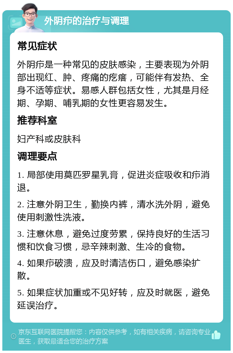 外阴疖的治疗与调理 常见症状 外阴疖是一种常见的皮肤感染，主要表现为外阴部出现红、肿、疼痛的疙瘩，可能伴有发热、全身不适等症状。易感人群包括女性，尤其是月经期、孕期、哺乳期的女性更容易发生。 推荐科室 妇产科或皮肤科 调理要点 1. 局部使用莫匹罗星乳膏，促进炎症吸收和疖消退。 2. 注意外阴卫生，勤换内裤，清水洗外阴，避免使用刺激性洗液。 3. 注意休息，避免过度劳累，保持良好的生活习惯和饮食习惯，忌辛辣刺激、生冷的食物。 4. 如果疖破溃，应及时清洁伤口，避免感染扩散。 5. 如果症状加重或不见好转，应及时就医，避免延误治疗。