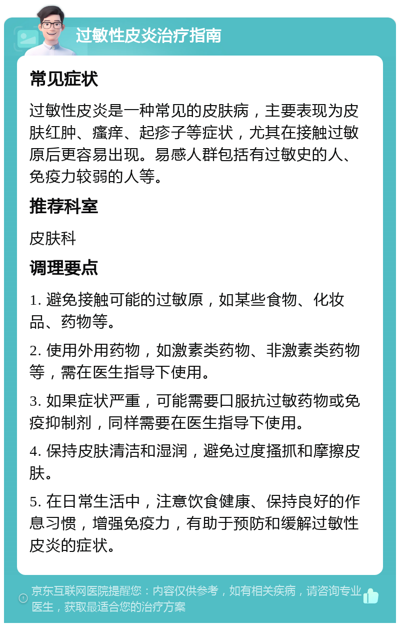 过敏性皮炎治疗指南 常见症状 过敏性皮炎是一种常见的皮肤病，主要表现为皮肤红肿、瘙痒、起疹子等症状，尤其在接触过敏原后更容易出现。易感人群包括有过敏史的人、免疫力较弱的人等。 推荐科室 皮肤科 调理要点 1. 避免接触可能的过敏原，如某些食物、化妆品、药物等。 2. 使用外用药物，如激素类药物、非激素类药物等，需在医生指导下使用。 3. 如果症状严重，可能需要口服抗过敏药物或免疫抑制剂，同样需要在医生指导下使用。 4. 保持皮肤清洁和湿润，避免过度搔抓和摩擦皮肤。 5. 在日常生活中，注意饮食健康、保持良好的作息习惯，增强免疫力，有助于预防和缓解过敏性皮炎的症状。