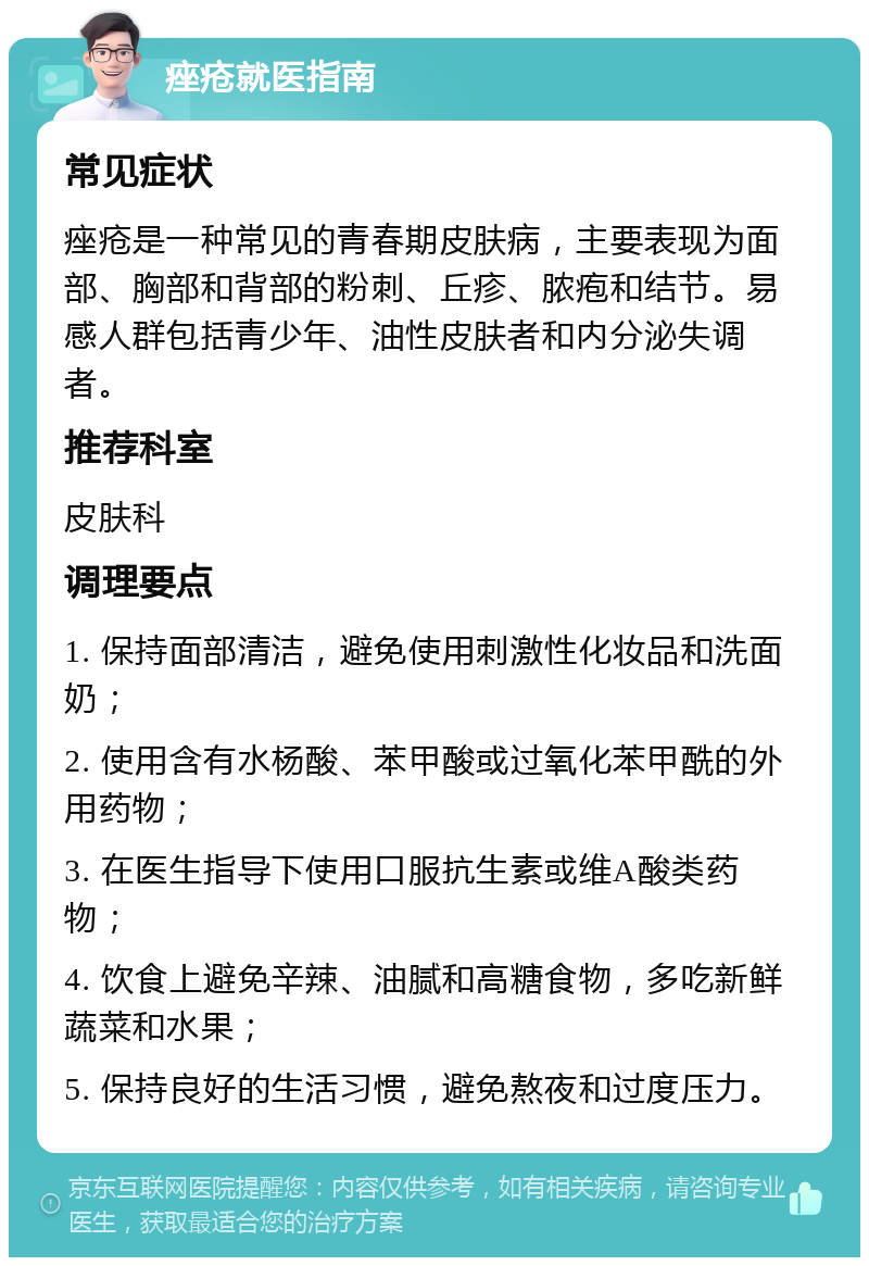 痤疮就医指南 常见症状 痤疮是一种常见的青春期皮肤病，主要表现为面部、胸部和背部的粉刺、丘疹、脓疱和结节。易感人群包括青少年、油性皮肤者和内分泌失调者。 推荐科室 皮肤科 调理要点 1. 保持面部清洁，避免使用刺激性化妆品和洗面奶； 2. 使用含有水杨酸、苯甲酸或过氧化苯甲酰的外用药物； 3. 在医生指导下使用口服抗生素或维A酸类药物； 4. 饮食上避免辛辣、油腻和高糖食物，多吃新鲜蔬菜和水果； 5. 保持良好的生活习惯，避免熬夜和过度压力。