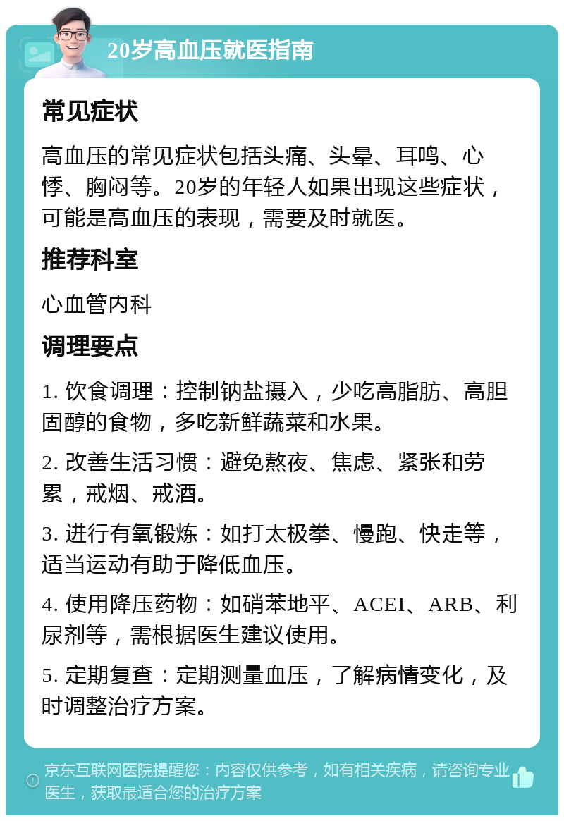 20岁高血压就医指南 常见症状 高血压的常见症状包括头痛、头晕、耳鸣、心悸、胸闷等。20岁的年轻人如果出现这些症状，可能是高血压的表现，需要及时就医。 推荐科室 心血管内科 调理要点 1. 饮食调理：控制钠盐摄入，少吃高脂肪、高胆固醇的食物，多吃新鲜蔬菜和水果。 2. 改善生活习惯：避免熬夜、焦虑、紧张和劳累，戒烟、戒酒。 3. 进行有氧锻炼：如打太极拳、慢跑、快走等，适当运动有助于降低血压。 4. 使用降压药物：如硝苯地平、ACEI、ARB、利尿剂等，需根据医生建议使用。 5. 定期复查：定期测量血压，了解病情变化，及时调整治疗方案。