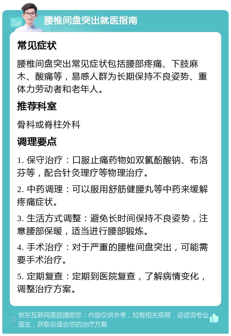 腰椎间盘突出就医指南 常见症状 腰椎间盘突出常见症状包括腰部疼痛、下肢麻木、酸痛等，易感人群为长期保持不良姿势、重体力劳动者和老年人。 推荐科室 骨科或脊柱外科 调理要点 1. 保守治疗：口服止痛药物如双氯酚酸钠、布洛芬等，配合针灸理疗等物理治疗。 2. 中药调理：可以服用舒筋健腰丸等中药来缓解疼痛症状。 3. 生活方式调整：避免长时间保持不良姿势，注意腰部保暖，适当进行腰部锻炼。 4. 手术治疗：对于严重的腰椎间盘突出，可能需要手术治疗。 5. 定期复查：定期到医院复查，了解病情变化，调整治疗方案。