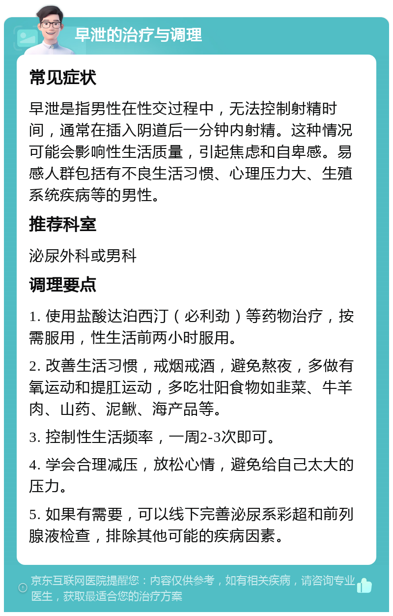 早泄的治疗与调理 常见症状 早泄是指男性在性交过程中，无法控制射精时间，通常在插入阴道后一分钟内射精。这种情况可能会影响性生活质量，引起焦虑和自卑感。易感人群包括有不良生活习惯、心理压力大、生殖系统疾病等的男性。 推荐科室 泌尿外科或男科 调理要点 1. 使用盐酸达泊西汀（必利劲）等药物治疗，按需服用，性生活前两小时服用。 2. 改善生活习惯，戒烟戒酒，避免熬夜，多做有氧运动和提肛运动，多吃壮阳食物如韭菜、牛羊肉、山药、泥鳅、海产品等。 3. 控制性生活频率，一周2-3次即可。 4. 学会合理减压，放松心情，避免给自己太大的压力。 5. 如果有需要，可以线下完善泌尿系彩超和前列腺液检查，排除其他可能的疾病因素。