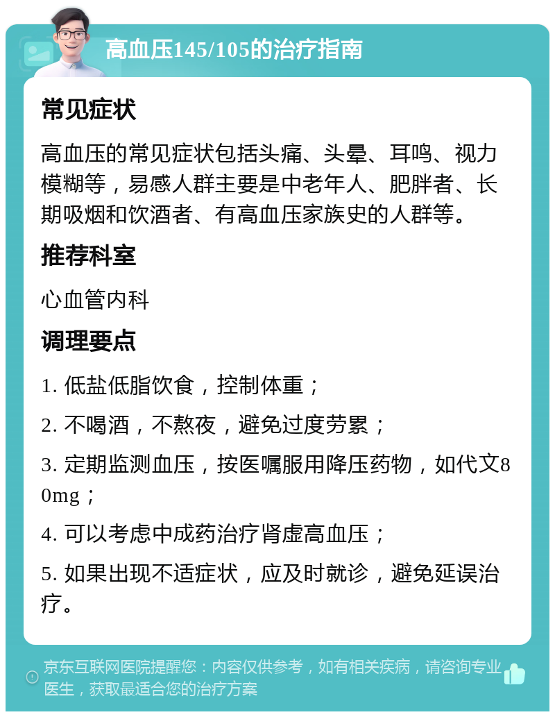 高血压145/105的治疗指南 常见症状 高血压的常见症状包括头痛、头晕、耳鸣、视力模糊等，易感人群主要是中老年人、肥胖者、长期吸烟和饮酒者、有高血压家族史的人群等。 推荐科室 心血管内科 调理要点 1. 低盐低脂饮食，控制体重； 2. 不喝酒，不熬夜，避免过度劳累； 3. 定期监测血压，按医嘱服用降压药物，如代文80mg； 4. 可以考虑中成药治疗肾虚高血压； 5. 如果出现不适症状，应及时就诊，避免延误治疗。