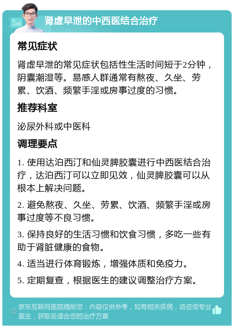 肾虚早泄的中西医结合治疗 常见症状 肾虚早泄的常见症状包括性生活时间短于2分钟，阴囊潮湿等。易感人群通常有熬夜、久坐、劳累、饮酒、频繁手淫或房事过度的习惯。 推荐科室 泌尿外科或中医科 调理要点 1. 使用达泊西汀和仙灵脾胶囊进行中西医结合治疗，达泊西汀可以立即见效，仙灵脾胶囊可以从根本上解决问题。 2. 避免熬夜、久坐、劳累、饮酒、频繁手淫或房事过度等不良习惯。 3. 保持良好的生活习惯和饮食习惯，多吃一些有助于肾脏健康的食物。 4. 适当进行体育锻炼，增强体质和免疫力。 5. 定期复查，根据医生的建议调整治疗方案。