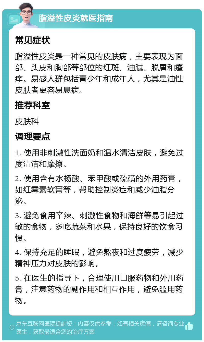 脂溢性皮炎就医指南 常见症状 脂溢性皮炎是一种常见的皮肤病，主要表现为面部、头皮和胸部等部位的红斑、油腻、脱屑和瘙痒。易感人群包括青少年和成年人，尤其是油性皮肤者更容易患病。 推荐科室 皮肤科 调理要点 1. 使用非刺激性洗面奶和温水清洁皮肤，避免过度清洁和摩擦。 2. 使用含有水杨酸、苯甲酸或硫磺的外用药膏，如红霉素软膏等，帮助控制炎症和减少油脂分泌。 3. 避免食用辛辣、刺激性食物和海鲜等易引起过敏的食物，多吃蔬菜和水果，保持良好的饮食习惯。 4. 保持充足的睡眠，避免熬夜和过度疲劳，减少精神压力对皮肤的影响。 5. 在医生的指导下，合理使用口服药物和外用药膏，注意药物的副作用和相互作用，避免滥用药物。