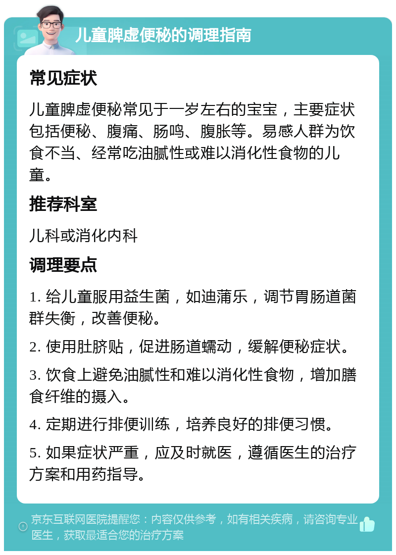 儿童脾虚便秘的调理指南 常见症状 儿童脾虚便秘常见于一岁左右的宝宝，主要症状包括便秘、腹痛、肠鸣、腹胀等。易感人群为饮食不当、经常吃油腻性或难以消化性食物的儿童。 推荐科室 儿科或消化内科 调理要点 1. 给儿童服用益生菌，如迪蒲乐，调节胃肠道菌群失衡，改善便秘。 2. 使用肚脐贴，促进肠道蠕动，缓解便秘症状。 3. 饮食上避免油腻性和难以消化性食物，增加膳食纤维的摄入。 4. 定期进行排便训练，培养良好的排便习惯。 5. 如果症状严重，应及时就医，遵循医生的治疗方案和用药指导。