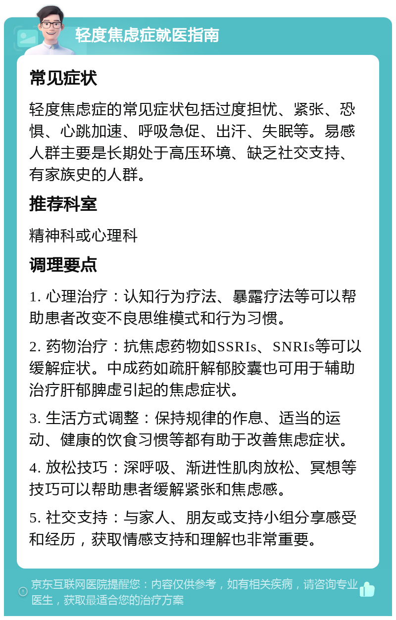 轻度焦虑症就医指南 常见症状 轻度焦虑症的常见症状包括过度担忧、紧张、恐惧、心跳加速、呼吸急促、出汗、失眠等。易感人群主要是长期处于高压环境、缺乏社交支持、有家族史的人群。 推荐科室 精神科或心理科 调理要点 1. 心理治疗：认知行为疗法、暴露疗法等可以帮助患者改变不良思维模式和行为习惯。 2. 药物治疗：抗焦虑药物如SSRIs、SNRIs等可以缓解症状。中成药如疏肝解郁胶囊也可用于辅助治疗肝郁脾虚引起的焦虑症状。 3. 生活方式调整：保持规律的作息、适当的运动、健康的饮食习惯等都有助于改善焦虑症状。 4. 放松技巧：深呼吸、渐进性肌肉放松、冥想等技巧可以帮助患者缓解紧张和焦虑感。 5. 社交支持：与家人、朋友或支持小组分享感受和经历，获取情感支持和理解也非常重要。