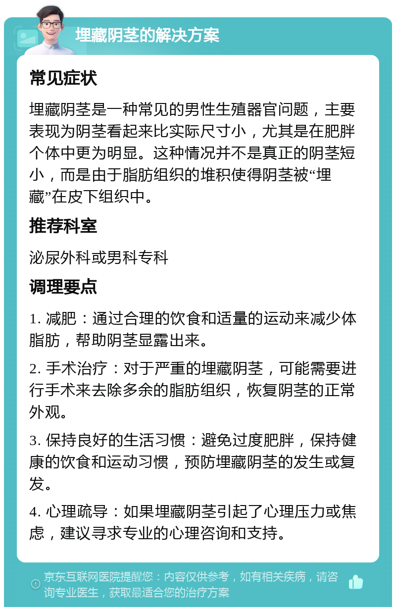 埋藏阴茎的解决方案 常见症状 埋藏阴茎是一种常见的男性生殖器官问题，主要表现为阴茎看起来比实际尺寸小，尤其是在肥胖个体中更为明显。这种情况并不是真正的阴茎短小，而是由于脂肪组织的堆积使得阴茎被“埋藏”在皮下组织中。 推荐科室 泌尿外科或男科专科 调理要点 1. 减肥：通过合理的饮食和适量的运动来减少体脂肪，帮助阴茎显露出来。 2. 手术治疗：对于严重的埋藏阴茎，可能需要进行手术来去除多余的脂肪组织，恢复阴茎的正常外观。 3. 保持良好的生活习惯：避免过度肥胖，保持健康的饮食和运动习惯，预防埋藏阴茎的发生或复发。 4. 心理疏导：如果埋藏阴茎引起了心理压力或焦虑，建议寻求专业的心理咨询和支持。