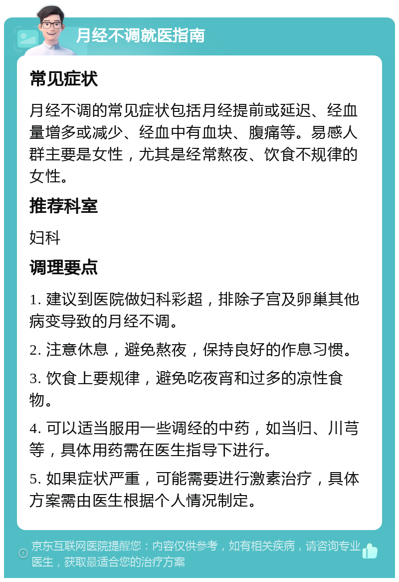 月经不调就医指南 常见症状 月经不调的常见症状包括月经提前或延迟、经血量增多或减少、经血中有血块、腹痛等。易感人群主要是女性，尤其是经常熬夜、饮食不规律的女性。 推荐科室 妇科 调理要点 1. 建议到医院做妇科彩超，排除子宫及卵巢其他病变导致的月经不调。 2. 注意休息，避免熬夜，保持良好的作息习惯。 3. 饮食上要规律，避免吃夜宵和过多的凉性食物。 4. 可以适当服用一些调经的中药，如当归、川芎等，具体用药需在医生指导下进行。 5. 如果症状严重，可能需要进行激素治疗，具体方案需由医生根据个人情况制定。