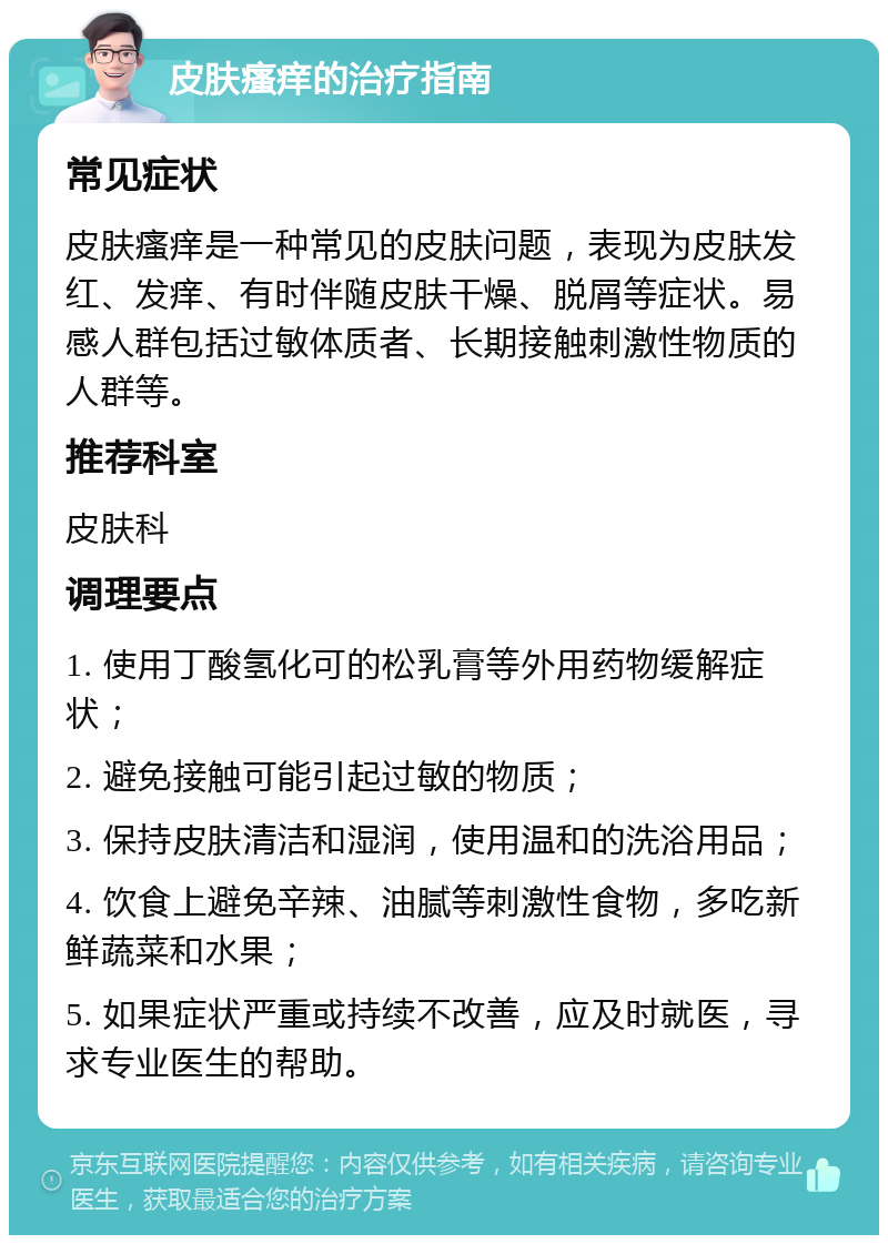 皮肤瘙痒的治疗指南 常见症状 皮肤瘙痒是一种常见的皮肤问题，表现为皮肤发红、发痒、有时伴随皮肤干燥、脱屑等症状。易感人群包括过敏体质者、长期接触刺激性物质的人群等。 推荐科室 皮肤科 调理要点 1. 使用丁酸氢化可的松乳膏等外用药物缓解症状； 2. 避免接触可能引起过敏的物质； 3. 保持皮肤清洁和湿润，使用温和的洗浴用品； 4. 饮食上避免辛辣、油腻等刺激性食物，多吃新鲜蔬菜和水果； 5. 如果症状严重或持续不改善，应及时就医，寻求专业医生的帮助。