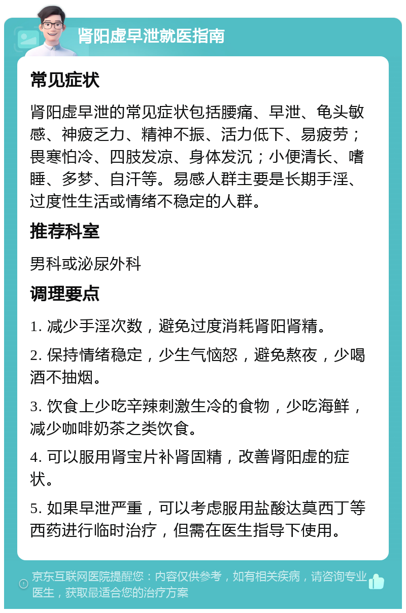 肾阳虚早泄就医指南 常见症状 肾阳虚早泄的常见症状包括腰痛、早泄、龟头敏感、神疲乏力、精神不振、活力低下、易疲劳；畏寒怕冷、四肢发凉、身体发沉；小便清长、嗜睡、多梦、自汗等。易感人群主要是长期手淫、过度性生活或情绪不稳定的人群。 推荐科室 男科或泌尿外科 调理要点 1. 减少手淫次数，避免过度消耗肾阳肾精。 2. 保持情绪稳定，少生气恼怒，避免熬夜，少喝酒不抽烟。 3. 饮食上少吃辛辣刺激生冷的食物，少吃海鲜，减少咖啡奶茶之类饮食。 4. 可以服用肾宝片补肾固精，改善肾阳虚的症状。 5. 如果早泄严重，可以考虑服用盐酸达莫西丁等西药进行临时治疗，但需在医生指导下使用。