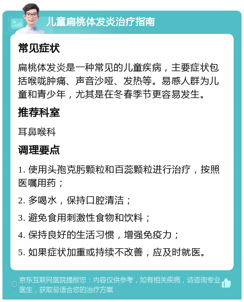 儿童扁桃体发炎治疗指南 常见症状 扁桃体发炎是一种常见的儿童疾病，主要症状包括喉咙肿痛、声音沙哑、发热等。易感人群为儿童和青少年，尤其是在冬春季节更容易发生。 推荐科室 耳鼻喉科 调理要点 1. 使用头孢克肟颗粒和百蕊颗粒进行治疗，按照医嘱用药； 2. 多喝水，保持口腔清洁； 3. 避免食用刺激性食物和饮料； 4. 保持良好的生活习惯，增强免疫力； 5. 如果症状加重或持续不改善，应及时就医。