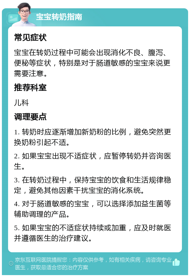 宝宝转奶指南 常见症状 宝宝在转奶过程中可能会出现消化不良、腹泻、便秘等症状，特别是对于肠道敏感的宝宝来说更需要注意。 推荐科室 儿科 调理要点 1. 转奶时应逐渐增加新奶粉的比例，避免突然更换奶粉引起不适。 2. 如果宝宝出现不适症状，应暂停转奶并咨询医生。 3. 在转奶过程中，保持宝宝的饮食和生活规律稳定，避免其他因素干扰宝宝的消化系统。 4. 对于肠道敏感的宝宝，可以选择添加益生菌等辅助调理的产品。 5. 如果宝宝的不适症状持续或加重，应及时就医并遵循医生的治疗建议。