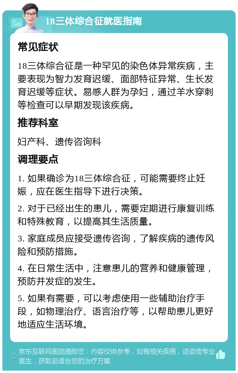 18三体综合征就医指南 常见症状 18三体综合征是一种罕见的染色体异常疾病，主要表现为智力发育迟缓、面部特征异常、生长发育迟缓等症状。易感人群为孕妇，通过羊水穿刺等检查可以早期发现该疾病。 推荐科室 妇产科、遗传咨询科 调理要点 1. 如果确诊为18三体综合征，可能需要终止妊娠，应在医生指导下进行决策。 2. 对于已经出生的患儿，需要定期进行康复训练和特殊教育，以提高其生活质量。 3. 家庭成员应接受遗传咨询，了解疾病的遗传风险和预防措施。 4. 在日常生活中，注意患儿的营养和健康管理，预防并发症的发生。 5. 如果有需要，可以考虑使用一些辅助治疗手段，如物理治疗、语言治疗等，以帮助患儿更好地适应生活环境。