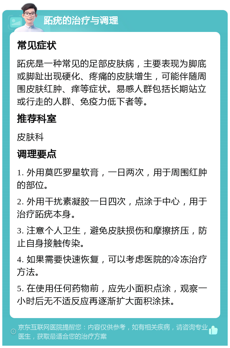 跖疣的治疗与调理 常见症状 跖疣是一种常见的足部皮肤病，主要表现为脚底或脚趾出现硬化、疼痛的皮肤增生，可能伴随周围皮肤红肿、痒等症状。易感人群包括长期站立或行走的人群、免疫力低下者等。 推荐科室 皮肤科 调理要点 1. 外用莫匹罗星软膏，一日两次，用于周围红肿的部位。 2. 外用干扰素凝胶一日四次，点涂于中心，用于治疗跖疣本身。 3. 注意个人卫生，避免皮肤损伤和摩擦挤压，防止自身接触传染。 4. 如果需要快速恢复，可以考虑医院的冷冻治疗方法。 5. 在使用任何药物前，应先小面积点涂，观察一小时后无不适反应再逐渐扩大面积涂抹。