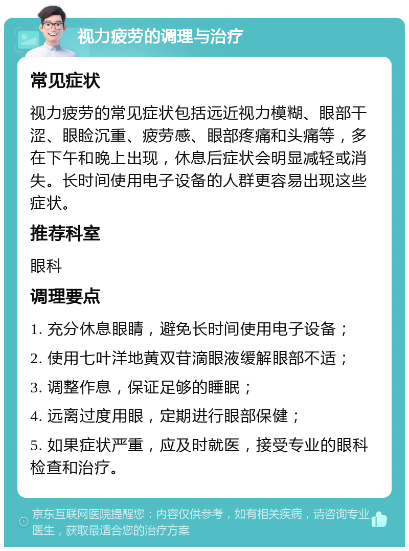 视力疲劳的调理与治疗 常见症状 视力疲劳的常见症状包括远近视力模糊、眼部干涩、眼睑沉重、疲劳感、眼部疼痛和头痛等，多在下午和晚上出现，休息后症状会明显减轻或消失。长时间使用电子设备的人群更容易出现这些症状。 推荐科室 眼科 调理要点 1. 充分休息眼睛，避免长时间使用电子设备； 2. 使用七叶洋地黄双苷滴眼液缓解眼部不适； 3. 调整作息，保证足够的睡眠； 4. 远离过度用眼，定期进行眼部保健； 5. 如果症状严重，应及时就医，接受专业的眼科检查和治疗。