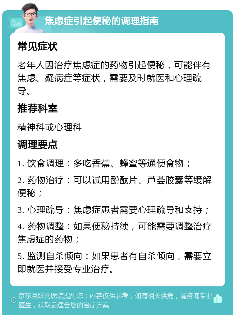 焦虑症引起便秘的调理指南 常见症状 老年人因治疗焦虑症的药物引起便秘，可能伴有焦虑、疑病症等症状，需要及时就医和心理疏导。 推荐科室 精神科或心理科 调理要点 1. 饮食调理：多吃香蕉、蜂蜜等通便食物； 2. 药物治疗：可以试用酚酞片、芦荟胶囊等缓解便秘； 3. 心理疏导：焦虑症患者需要心理疏导和支持； 4. 药物调整：如果便秘持续，可能需要调整治疗焦虑症的药物； 5. 监测自杀倾向：如果患者有自杀倾向，需要立即就医并接受专业治疗。