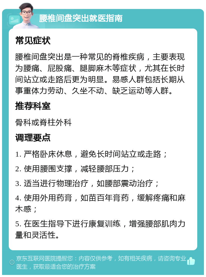 腰椎间盘突出就医指南 常见症状 腰椎间盘突出是一种常见的脊椎疾病，主要表现为腰痛、屁股痛、腿脚麻木等症状，尤其在长时间站立或走路后更为明显。易感人群包括长期从事重体力劳动、久坐不动、缺乏运动等人群。 推荐科室 骨科或脊柱外科 调理要点 1. 严格卧床休息，避免长时间站立或走路； 2. 使用腰围支撑，减轻腰部压力； 3. 适当进行物理治疗，如腰部震动治疗； 4. 使用外用药膏，如苗百年膏药，缓解疼痛和麻木感； 5. 在医生指导下进行康复训练，增强腰部肌肉力量和灵活性。