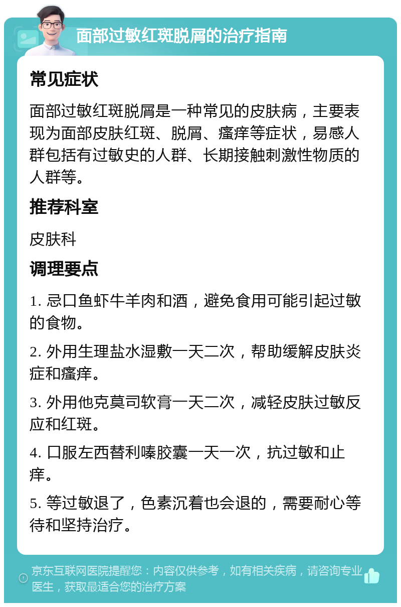 面部过敏红斑脱屑的治疗指南 常见症状 面部过敏红斑脱屑是一种常见的皮肤病，主要表现为面部皮肤红斑、脱屑、瘙痒等症状，易感人群包括有过敏史的人群、长期接触刺激性物质的人群等。 推荐科室 皮肤科 调理要点 1. 忌口鱼虾牛羊肉和酒，避免食用可能引起过敏的食物。 2. 外用生理盐水湿敷一天二次，帮助缓解皮肤炎症和瘙痒。 3. 外用他克莫司软膏一天二次，减轻皮肤过敏反应和红斑。 4. 口服左西替利嗪胶囊一天一次，抗过敏和止痒。 5. 等过敏退了，色素沉着也会退的，需要耐心等待和坚持治疗。