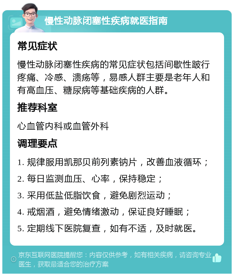 慢性动脉闭塞性疾病就医指南 常见症状 慢性动脉闭塞性疾病的常见症状包括间歇性跛行疼痛、冷感、溃疡等，易感人群主要是老年人和有高血压、糖尿病等基础疾病的人群。 推荐科室 心血管内科或血管外科 调理要点 1. 规律服用凯那贝前列素钠片，改善血液循环； 2. 每日监测血压、心率，保持稳定； 3. 采用低盐低脂饮食，避免剧烈运动； 4. 戒烟酒，避免情绪激动，保证良好睡眠； 5. 定期线下医院复查，如有不适，及时就医。