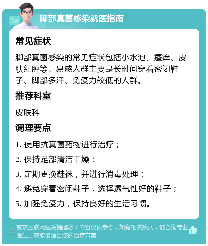 脚部真菌感染就医指南 常见症状 脚部真菌感染的常见症状包括小水泡、瘙痒、皮肤红肿等。易感人群主要是长时间穿着密闭鞋子、脚部多汗、免疫力较低的人群。 推荐科室 皮肤科 调理要点 1. 使用抗真菌药物进行治疗； 2. 保持足部清洁干燥； 3. 定期更换鞋袜，并进行消毒处理； 4. 避免穿着密闭鞋子，选择透气性好的鞋子； 5. 加强免疫力，保持良好的生活习惯。