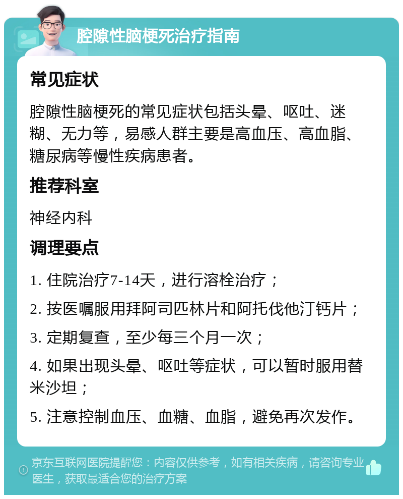 腔隙性脑梗死治疗指南 常见症状 腔隙性脑梗死的常见症状包括头晕、呕吐、迷糊、无力等，易感人群主要是高血压、高血脂、糖尿病等慢性疾病患者。 推荐科室 神经内科 调理要点 1. 住院治疗7-14天，进行溶栓治疗； 2. 按医嘱服用拜阿司匹林片和阿托伐他汀钙片； 3. 定期复查，至少每三个月一次； 4. 如果出现头晕、呕吐等症状，可以暂时服用替米沙坦； 5. 注意控制血压、血糖、血脂，避免再次发作。