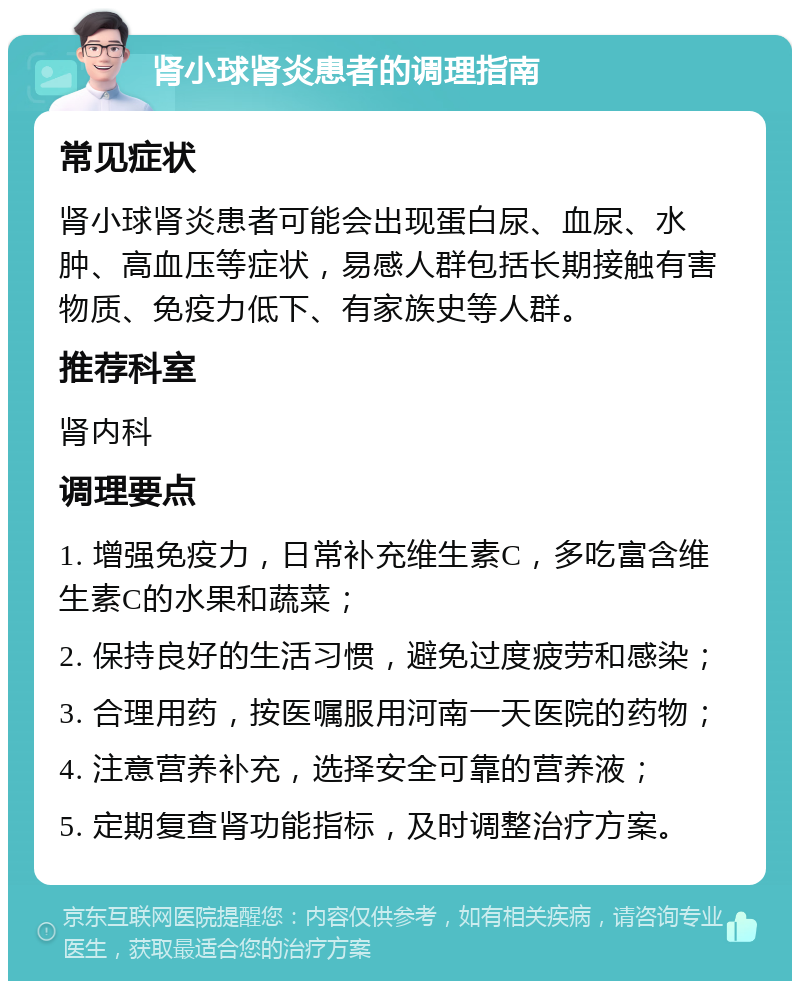 肾小球肾炎患者的调理指南 常见症状 肾小球肾炎患者可能会出现蛋白尿、血尿、水肿、高血压等症状，易感人群包括长期接触有害物质、免疫力低下、有家族史等人群。 推荐科室 肾内科 调理要点 1. 增强免疫力，日常补充维生素C，多吃富含维生素C的水果和蔬菜； 2. 保持良好的生活习惯，避免过度疲劳和感染； 3. 合理用药，按医嘱服用河南一天医院的药物； 4. 注意营养补充，选择安全可靠的营养液； 5. 定期复查肾功能指标，及时调整治疗方案。