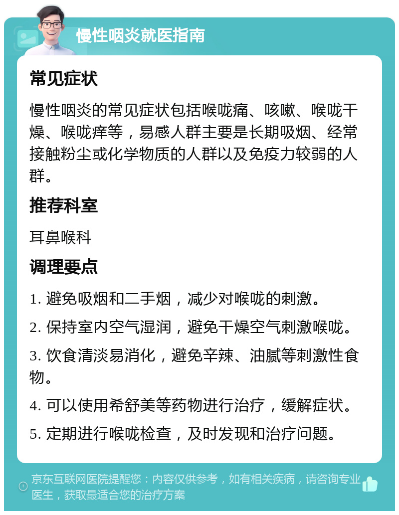 慢性咽炎就医指南 常见症状 慢性咽炎的常见症状包括喉咙痛、咳嗽、喉咙干燥、喉咙痒等，易感人群主要是长期吸烟、经常接触粉尘或化学物质的人群以及免疫力较弱的人群。 推荐科室 耳鼻喉科 调理要点 1. 避免吸烟和二手烟，减少对喉咙的刺激。 2. 保持室内空气湿润，避免干燥空气刺激喉咙。 3. 饮食清淡易消化，避免辛辣、油腻等刺激性食物。 4. 可以使用希舒美等药物进行治疗，缓解症状。 5. 定期进行喉咙检查，及时发现和治疗问题。